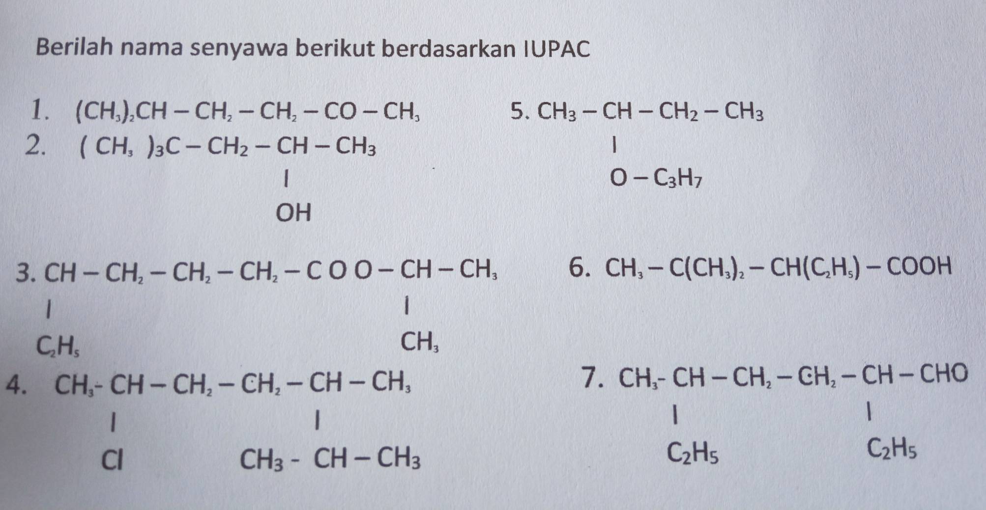 Berilah nama senyawa berikut berdasarkan IUPAC 
1. (CH_3)_2CH-CH_2-CH_2-CO-CH_3 5. 
2. beginarrayr (CH,)_3C-CH_2-CH-CH_3 1 OHendarray
beginarrayr CH_3-CH-CH_2-CH_3 1 0-C_3H_7endarray
3 
4. beginarrayr Gt-Gt=Gt-Gt=Gt-Gt=Gt-Gt=16-cli CH_1Gt+Gt-Gt=Gt closecircletGH-chendvmatrix
6. CH_3-C(CH_3)_2-CH(C_2H_5)-COOH
7. beginarrayr CH,CH-CH,-CH,-CH-CHO 1 C_2H_5endarray