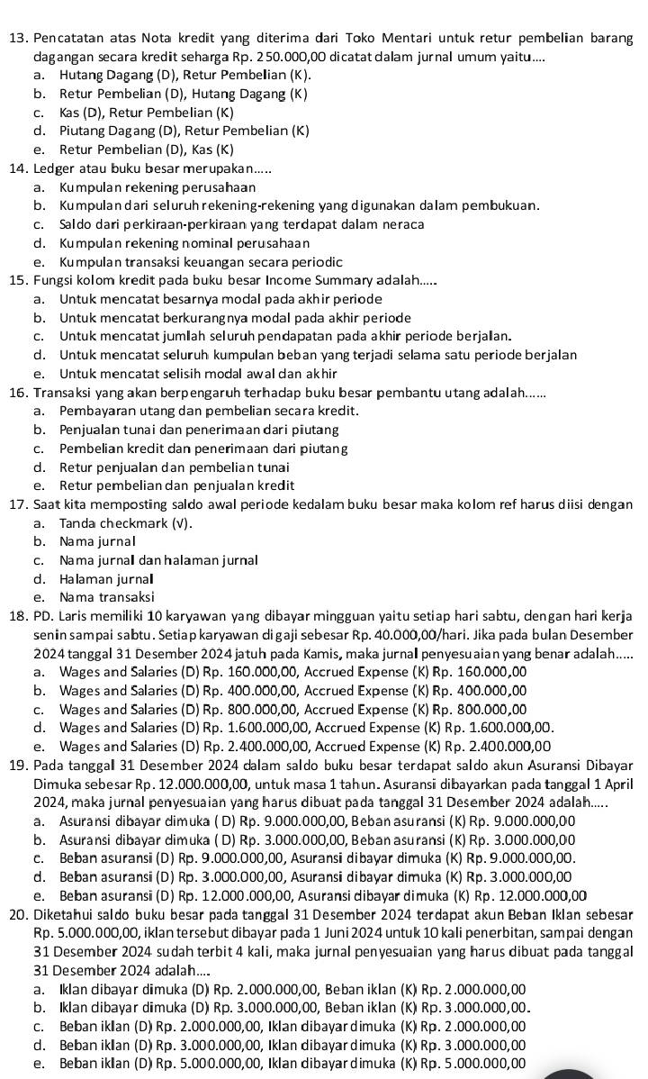 Pencatatan atas Nota kredit yang diterima dari Toko Mentari untuk retur pembelian barang
dagangan secara kredit seharga Rp. 2 50.000,00 dicatat dalam jurnal umum yaitu....
a. Hutang Dagang (D), Retur Pembelian (K).
b. Retur Pembelian (D), Hutang Dagang (K)
c. Kas (D), Retur Pembelian (K)
d. Piutang Dagang (D), Retur Pembelian (K)
e. Retur Pembelian (D), Kas (K)
14. Ledger atau buku besar merupakan.....
a. Kumpulan rekening perusahaan
b. Kumpulandari seluruh rekening-rekening yang digunakan dalam pembukuan.
c. Saldo dari perkiraan-perkiraan yang terdapat dalam neraca
d. Kumpulan rekening nominal perusahaan
e. Kumpulan transaksi keuangan secara periodic
15. Fungsi kolom kredit pada buku besar Income Summary adalah.....
a. Untuk mencatat besarnya modal pada akhir periode
b. Untuk mencatat berkurangnya modal pada akhir periode
c. Untuk mencatat jumlah seluruh pendapatan pada akhir periode berjalan.
d. Untuk mencatat seluruh kumpulan beban yang terjadi selama satu periode berjalan
e. Untuk mencatat selisih modal awal dan akhir
16. Transaksi yang akan berpengaruh terhadap buku besar pembantu utang adalah......
a. Pembayaran utang dan pembelian secara kredit.
b. Penjualan tunai dan penerimaan dari piutang
c. Pembelian kredit dan penerimaan dari piutang
d. Retur penjualan dan pembelian tunai
e. Retur pembelian dan penjualan kredit
17. Saat kita memposting saldo awal periode kedalam buku besar maka kolom ref harus diisi dengan
a. Tanda checkmark (V).
b. Nama jurnal
c. Nama jurnal dan halaman jurnal
d. Halaman jurnal
e. Nama transaksi
18. PD. Laris memiliki 10 karyawan yang dibayar mingguan yaitu setiap hari sabtu, dengan hari kerja
senin sampai sabtu. Setiap karyawan digaji sebesar Rp. 40.000,00/hari. Jika pada bulan Desember
2024 tanggal 31 Desember 2024 jatuh pada Kamis, maka jurnal penyesuaian yang benar adalah.....
a. Wages and Salaries (D) Rp. 160.000,00, Accrued Expense (K) Rp. 160.000,00
b. Wages and Salaries (D) Rp. 400.000,00, Accrued Expense (K) Rp. 400.000,00
c. Wages and Salaries (D) Rp. 800.000,00, Accrued Expense (K) Rp. 800.000,00
d. Wages and Salaries (D) Rp. 1.600.000,00, Accrued Expense (K) Rp. 1.600.000,00.
e. Wages and Salaries (D) Rp. 2.400.000,00, Accrued Expense (K) Rp. 2.400.000,00
19. Pada tanggal 31 Desember 2024 dalam saldo buku besar terdapat saldo akun Asuransi Dibayar
Dimuka sebesar Rp. 12.000.000,00, untuk masa 1 tahun. Asuransi dibayarkan pada tanggal 1 April
2024, maka jurnal penyesuaian yang harus dibuat pada tanggal 31 Desember 2024 adalah.....
a. Asuransi dibayar dimuka ( D) Rp. 9.000.000,00, Beban asuransi (K) Rp. 9.000.000,00
b. Asuransi dibayar dimuka ( D) Rp. 3.000.000,00, Beban asuransi (K) Rp. 3.000.000,00
c. Beban asuransii (D) Rp. 9.000.000,00, Asuransi dibayar dimuka (K) Rp. 9.000.000,00.
d. Beban asuransi (D) Rp. 3.000.000,00, Asuransi dibayar dimuka (K) Rp. 3.000.000,00
e. Beban asuransi (D) Rp. 12.000.000,00, Asuransi dibayar dimuka (K) Rp. 12.000.000,00
20. Diketahui saldo buku besar pada tanggal 31 Desember 2024 terdapat akun Beban Iklan sebesar
Rp. 5.000.000,00, iklan tersebut dibayar pada 1 Juni 2024 untuk 10 kali penerbitan, sampai dengan
31 Desember 2024 sudah terbit 4 kali, maka jurnal penyesuaian yang harus dibuat pada tanggal
31 Desember 2024 adalah....
a. Iklan dibayar dimuka (D) Rp. 2.000.000,00, Beban iklan (K) Rp. 2.000.000,00
b. Iklan dibayar dimuka (D) Rp. 3.000.000,00, Beban iklan (K) Rp. 3.000.000,00.
c. Beban iklan (D) Rp. 2.000.000,00, Iklan dibayardimuka (K) Rp. 2.000.000,00
d. Beban iklan (D) Rp. 3.000.000,00, Iklan dibayar dimuka (K) Rp. 3.000.000,00
e. Beban iklan (D) Rp. 5.000.000,00, Iklan dibayardimuka (K) Rp. 5.000.000,00