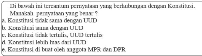 Di bawah ini tercantum pernyataan yang berhubungan dengan Konstitusi.
Manakah pernyataan yang benar ?
a. Konstitusi tidak sama dengan UUD
b. Konstitusi sama dengan UUD
c. Konstitusi tidak tertulis, UUD tertulis
d. Konstitusi lebih luas dari UUD
e. Konstitusi di buat oleh anggota MPR dan DPR