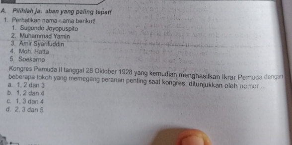 Pilihlah ja aban yang paling tepat!
1. Perhatikan nama-ıama berikut!
1. Sugondo Joyopuspito
2. Muhammad Yamin
3. Amir Syarifuddin
4. Moh. Hatta
5. Soekarno
Kongres Pemuda II tanggal 28 Oktober 1928 yang kemudian menghasilkan Ikrar Pemuda dengan
beberapa tokoh yang memegang peranan penting saat kongres, ditunjukkan oleh nomor ...
a. 1, 2 dan 3
b. 1, 2 dan 4
c. 1, 3 dan 4
d. 2, 3 dan 5