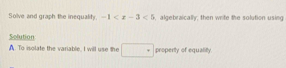 Solve and graph the inequality, -1 , algebraically; then write the solution using 
Solution: 
A. To isolate the variable, I will use the □ property of equality.