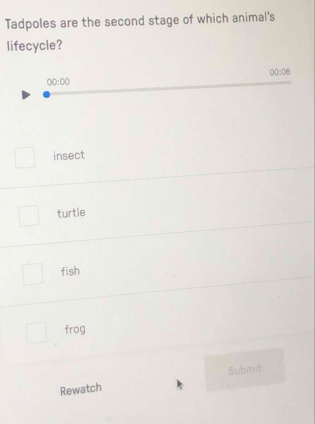 Tadpoles are the second stage of which animal's
lifecycle?
00:06
00:00
insect
turtle
fish
frog
Submit
Rewatch