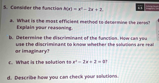 Consider the function h(x)=x^2-2x+2. 6.5 Imaginary Zer Solving Quadr 
a. What is the most efficient method to determine the zeros? 
Explain your reasoning. 
b. Determine the discriminant of the function. How can you 
use the discriminant to know whether the solutions are real 
or imaginary? 
c. What is the solution to x^2-2x+2=0 2 
d. Describe how you can check your solutions.