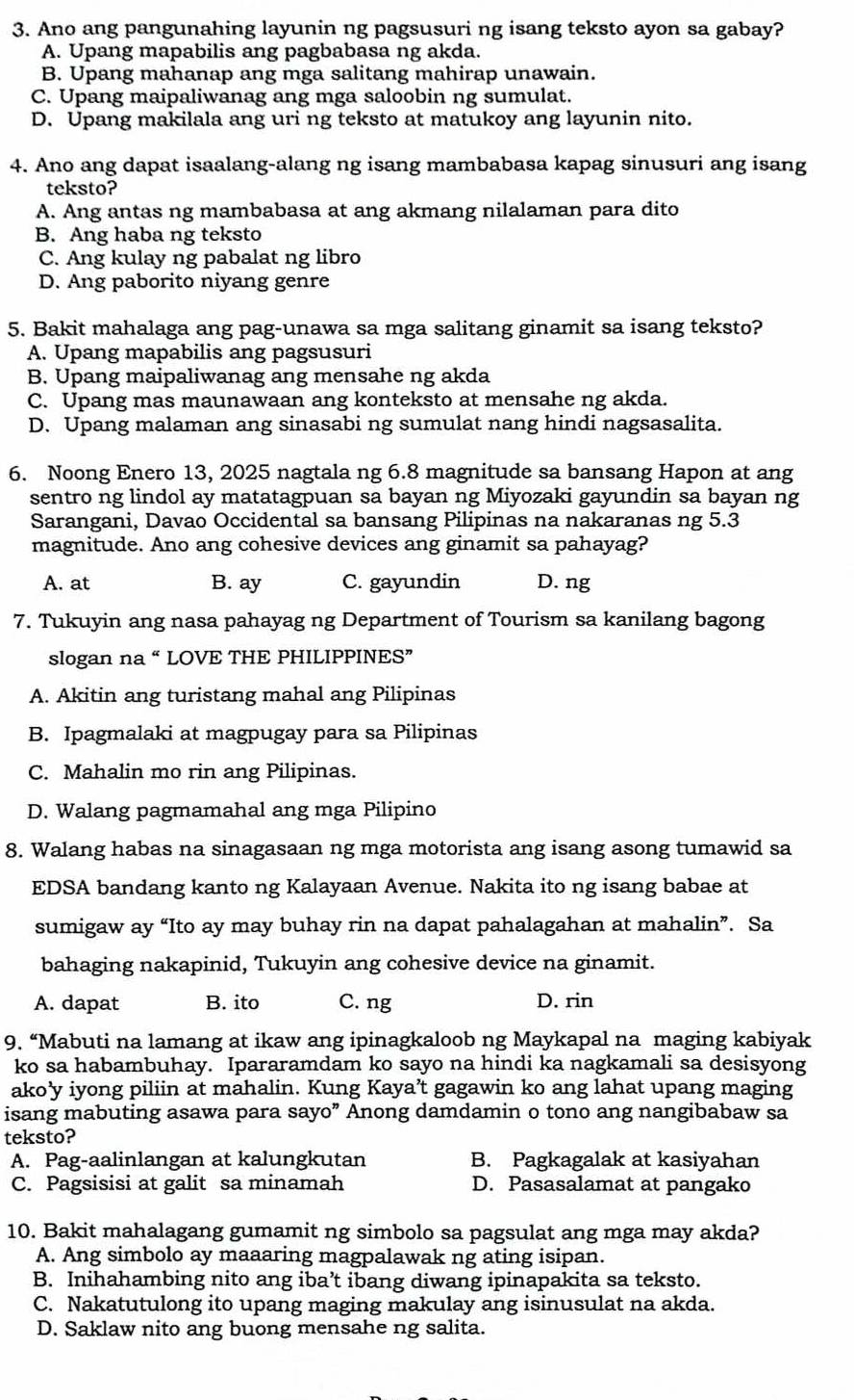 Ano ang pangunahing layunin ng pagsusuri ng isang teksto ayon sa gabay?
A. Upang mapabilis ang pagbabasa ng akda.
B. Upang mahanap ang mga salitang mahirap unawain.
C. Upang maipaliwanag ang mga saloobin ng sumulat.
D. Upang makilala ang uri ng teksto at matukoy ang layunin nito.
4. Ano ang dapat isaalang-alang ng isang mambabasa kapag sinusuri ang isang
teksto?
A. Ang antas ng mambabasa at ang akmang nilalaman para dito
B. Ang haba ng teksto
C. Ang kulay ng pabalat ng libro
D. Ang paborito niyang genre
5. Bakit mahalaga ang pag-unawa sa mga salitang ginamit sa isang teksto?
A. Upang mapabilis ang pagsusuri
B. Upang maipaliwanag ang mensahe ng akda
C. Upang mas maunawaan ang konteksto at mensahe ng akda.
D. Upang malaman ang sinasabi ng sumulat nang hindi nagsasalita.
6. Noong Enero 13, 2025 nagtala ng 6.8 magnitude sa bansang Hapon at ang
sentro ng lindol ay matatagpuan sa bayan ng Miyozaki gayundin sa bayan ng
Sarangani, Davao Occidental sa bansang Pilipinas na nakaranas ng 5.3
magnitude. Ano ang cohesive devices ang ginamit sa pahayag?
A. at B. ay C. gayundin D. ng
7. Tukuyin ang nasa pahayag ng Department of Tourism sa kanilang bagong
slogan na “ LOVE THE PHILIPPINES”
A. Akitin ang turistang mahal ang Pilipinas
B. Ipagmalaki at magpugay para sa Pilipinas
C. Mahalin mo rin ang Pilipinas.
D. Walang pagmamahal ang mga Pilipino
8. Walang habas na sinagasaan ng mga motorista ang isang asong tumawid sa
EDSA bandang kanto ng Kalayaan Avenue. Nakita ito ng isang babae at
sumigaw ay “Ito ay may buhay rin na dapat pahalagahan at mahalin”. Sa
bahaging nakapinid, Tukuyin ang cohesive device na ginamit.
A. dapat B. ito C. ng D. rin
9. “Mabuti na lamang at ikaw ang ipinagkaloob ng Maykapal na maging kabiyak
ko sa habambuhay. Ipararamdam ko sayo na hindi ka nagkamali sa desisyong
ako’y iyong piliin at mahalin. Kung Kaya’t gagawin ko ang lahat upang maging
isang mabuting asawa para sayo” Anong damdamin o tono ang nangibabaw sa
teksto?
A. Pag-aalinlangan at kalungkutan B. Pagkagalak at kasiyahan
C. Pagsisisi at galit sa minamah D. Pasasalamat at pangako
10. Bakit mahalagang gumamit ng simbolo sa pagsulat ang mga may akda?
A. Ang simbolo ay maaaring magpalawak ng ating isipan.
B. Inihahambing nito ang iba’t ibang diwang ipinapakita sa teksto.
C. Nakatutulong ito upang maging makulay ang isinusulat na akda.
D. Saklaw nito ang buong mensahe ng salita.