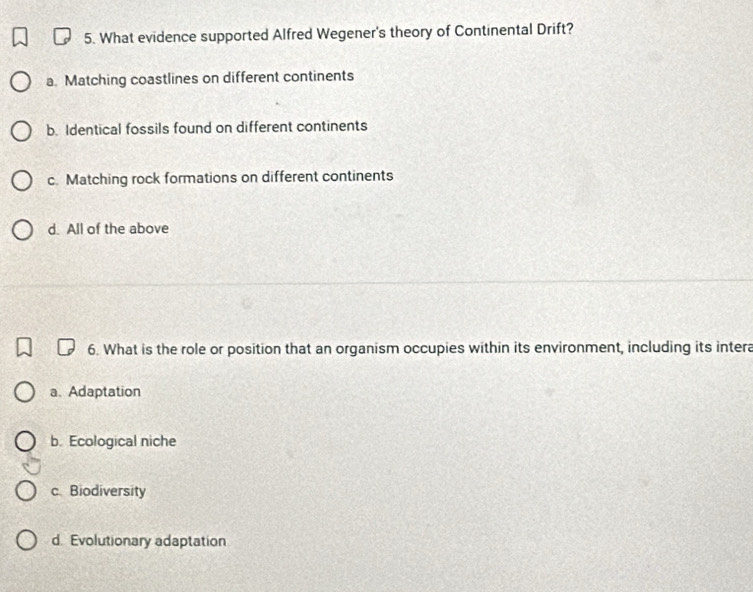 What evidence supported Alfred Wegener's theory of Continental Drift?
a. Matching coastlines on different continents
b. Identical fossils found on different continents
c. Matching rock formations on different continents
d. All of the above
6. What is the role or position that an organism occupies within its environment, including its intera
a、Adaptation
b. Ecological niche
c. Biodiversity
d. Evolutionary adaptation