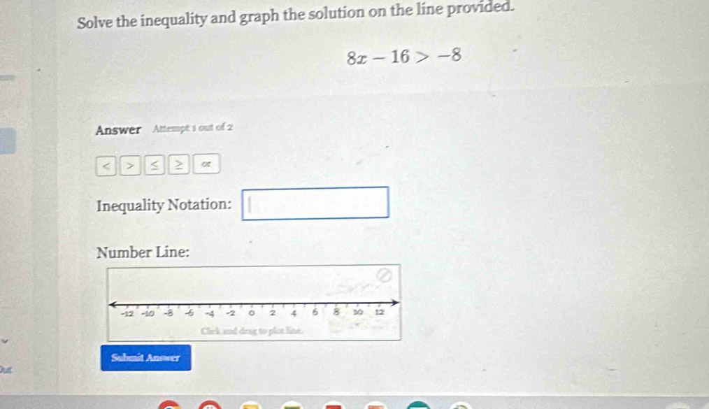 Solve the inequality and graph the solution on the líne provided.
8x-16>-8
Answer Attempt 1 out of 2 
< > s > ot 
Inequality Notation: □ 
Number Line: 
Submit Answer