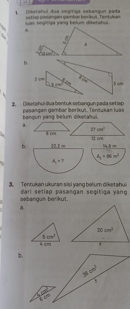 Diketahui dua segitiga sebangun pada
setiap pasangan gambar berikut. Tentukan
luas segitiga yang belum diketahui.
ga
a.
b.
2 cm
2. Diketahui dua bentuk sebangun pada setiap
pasangan gambar berikut. Tentukan luas
bangun yang belum diketahui.
a.
Dg 
b. 14,8 m
A_2=86m^2
3. Tentukan ukuran sisi yang belum diketahui
dari setiap pasangan segitiga yang
sebangun berikut.
a.
b.