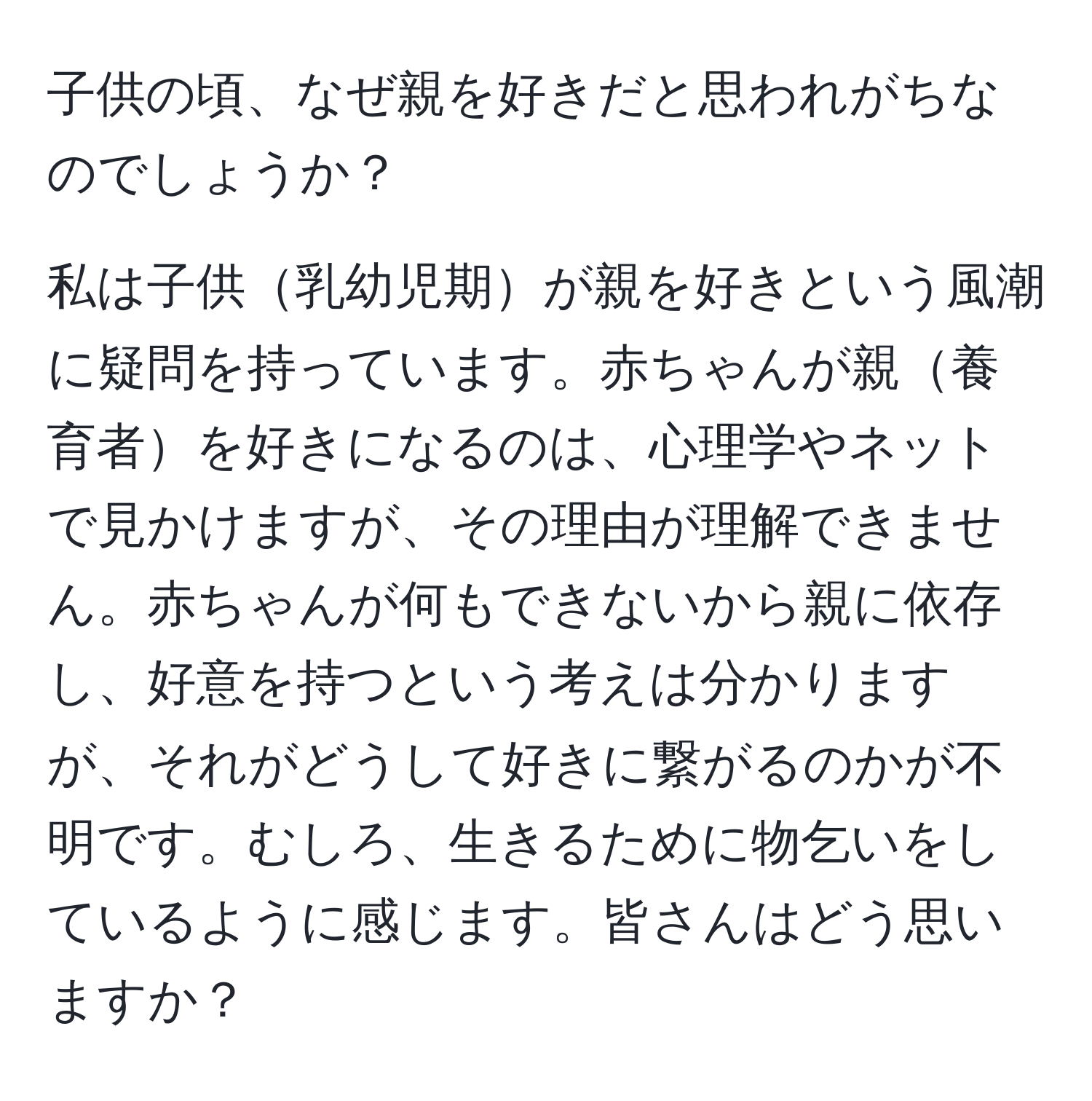 子供の頃、なぜ親を好きだと思われがちなのでしょうか？

私は子供乳幼児期が親を好きという風潮に疑問を持っています。赤ちゃんが親養育者を好きになるのは、心理学やネットで見かけますが、その理由が理解できません。赤ちゃんが何もできないから親に依存し、好意を持つという考えは分かりますが、それがどうして好きに繋がるのかが不明です。むしろ、生きるために物乞いをしているように感じます。皆さんはどう思いますか？