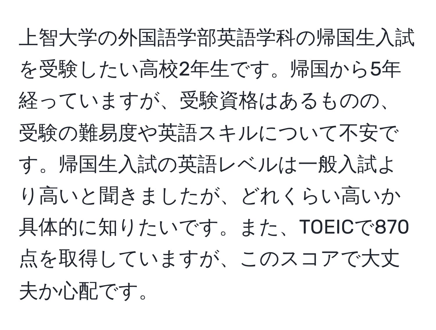 上智大学の外国語学部英語学科の帰国生入試を受験したい高校2年生です。帰国から5年経っていますが、受験資格はあるものの、受験の難易度や英語スキルについて不安です。帰国生入試の英語レベルは一般入試より高いと聞きましたが、どれくらい高いか具体的に知りたいです。また、TOEICで870点を取得していますが、このスコアで大丈夫か心配です。