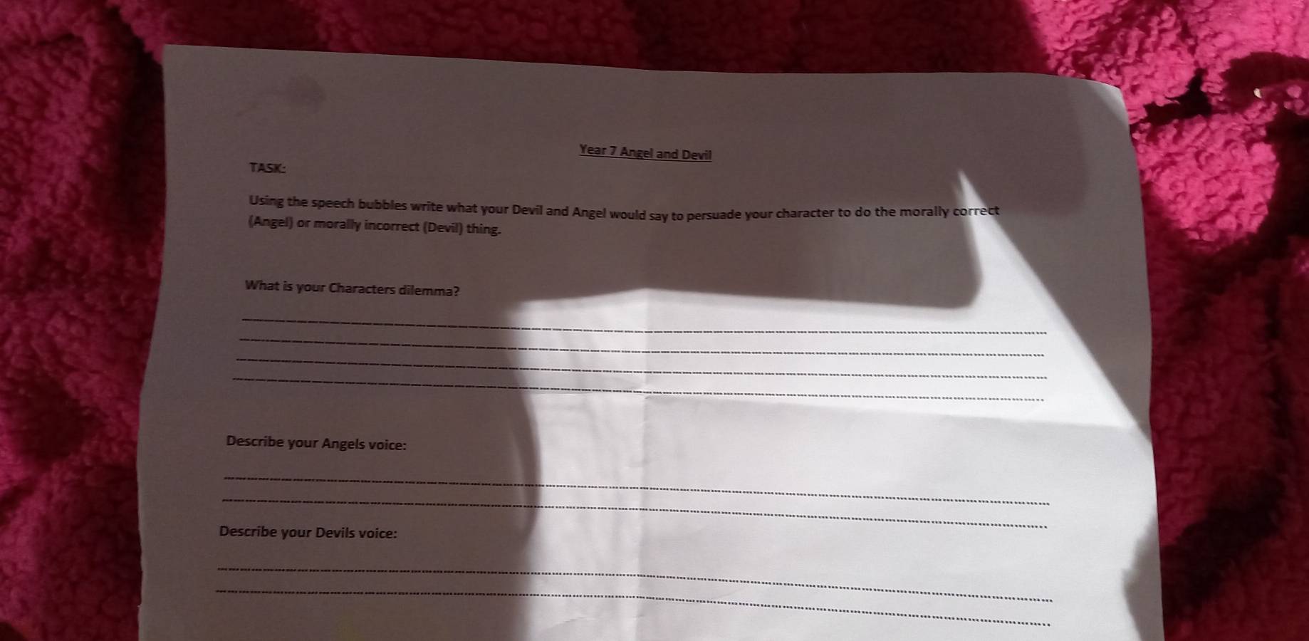 Year 7 Angel and Devil 
TASK: 
Using the speech bubbles write what your Devil and Angel would say to persuade your character to do the morally correct 
(Angel) or morally incorrect (Devil) thing. 
What is your Characters dilemma? 
_ 
_ 
_ 
_ 
Describe your Angels voice: 
_ 
_ 
Describe your Devils voice: 
_ 
_