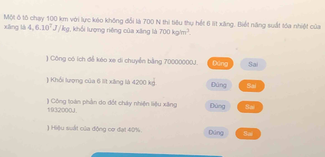 Một ô tô chạy 100 km với lực kéo không đồi là 700 N thì tiêu thụ hết 6 lít xăng. Biết năng suất tỏa nhiệt của
xǎng là 4,6.10^7J/kg , khối lượng riêng của xăng là 700kg/m^3. 
) Công có ích để kéo xe di chuyển bằng 70000000J. Đúng Sai
) Khối lượng của 6 lít xăng là 4200 kg. Đúng Sai
) Công toàn phần do đốt cháy nhiện liệu xăng Đúng Sai
1932000J.
) Hiệu suất của động cơ đạt 40%. Đúng Sai