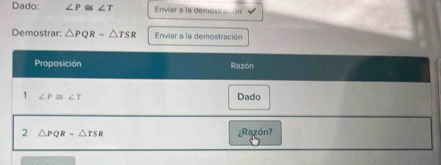 Dado: ∠ P≌ ∠ T Enviar a la demostración 
Demostrar: △ PQRsim △ TSR Enviar a la demostración 
Proposición Razón 
1 ∠ P ≌ ∠ T Dado 
2 △ PQRsim △ TSR ¿Razón?