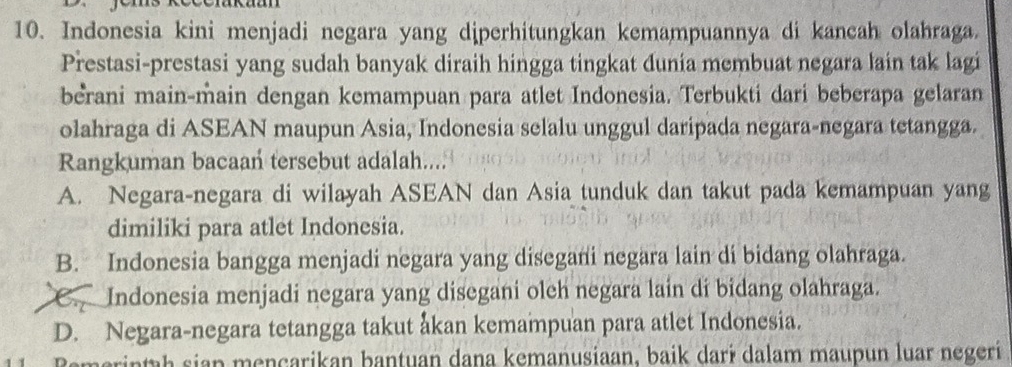 Indonesia kini menjadi negara yang diperhitungkan kemampuannya di kancah olahraga.
Prestasi-prestasi yang sudah banyak diraih hingga tingkat dunia membuat negara lain tak lagi
berani main-main dengan kemampuan para atlet Indonesia. Terbukti dari beberapa gelaran
olahraga di ASEAN maupun Asia, Indonesia selalu unggul daripada negara-negara tetangga.
Rangkuman bacaan tersebut adalah....
A. Negara-negara di wilayah ASEAN dan Asia tunduk dan takut pada kemampuan yang
dimiliki para atlet Indonesia.
B. Indonesia bangga menjadi negara yang disegani negara lain di bidang olahraga.
C. Indonesia menjadi negara yang disegani oleh negara lain di bidang olahraga.
D. Negara-negara tetangga takut åkan kemampuan para atlet Indonesia.
Remerintah sian mençarikan bantuan dana kemanusiaan, baik darɨ dalam maupun luar negeri