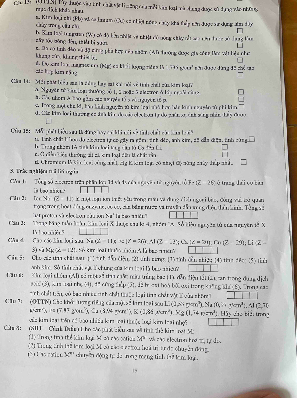 ' (OTTN) Tùy thuộc vào tính chất vật lí riêng của mỗi kim loại mà chúng được sử dụng vào những
mục đích khác nhau.
a. Kim loại chì (Pb) và cadmium (Cd) có nhiệt nóng chảy khá thấp nên được sử dụng làm dây
chảy trong cầu chì.
b. Kim loại tungsten (W) có độ bền nhiệt và nhiệt độ nóng chảy rất cao nên được sử dụng làm
dây tóc bóng đèn, thiết bị sưởi.
c. Do có tính dẻo và độ cứng phù hợp nên nhôm (Al) thường được gia công làm vật liệu như
khung cửa, khung thiết bị.
d. Do kim loại magnesium (Mg) có khối lượng riêng là 1,735g/cm^3 nên được dùng đề chế tạo
các hợp kim nặng.
Câu 14: Mỗi phát biểu sau là đúng hay sai khi nói về tính chất của kim loại?
a. Nguyên tử kim loại thường có 1, 2 hoặc 3 electron ở lớp ngoài cùng.
b. Các nhóm A bao gồm các nguyên tố s và nguyên tố p.
c. Trong một chu kì, bán kính nguyên tử kim loại nhỏ hơn bán kính nguyên tử phi kim.
d. Các kim loại thường có ánh kim do các electron tự do phản xạ ánh sáng nhìn thấy được.
Câu 15: Mỗi phát biểu sau là đúng hay sai khi nói về tính chất của kim loại?
a. Tính chất lí học do electron tự do gây ra gồm: tính dẻo, ánh kim, độ dẫn điện, tính cứng.
b. Trong nhóm IA tính kim loại tăng dần từ Cs đến Li.
c. Ở điều kiện thường tất cả kim loại đều là chất rắn.
d. Chromium là kim loại cứng nhất, Hg là kim loại có nhiệt độ nóng chảy thấp nhất.
3. Trắc nghiệm trả lời ngắn
Câu 1: Tổng số electron trên phân lớp 3d và 4s của nguyên tử nguyên tố Fe (Z=26) ở trạng thái cơ bản
là bao nhiêu?
Câu 2: Ion Na^+(Z=11) là một loại ion thiết yếu trong máu và dung dịch ngoại bào, đóng vai trò quan
trọng trong hoạt động enzyme, co cơ, cân bằng nước và truyền dẫn xung điện thần kinh. Tổng số
hạt proton và electron của ion Na* là bao nhiêu?
Câu 3: Trong bảng tuần hoàn, kim loại X thuộc chu kì 4, nhóm IA. Số hiệu nguyên tử của nguyên tố X
là bao nhiêu?
Câu 4: Cho các kim loại sau: Na(Z=11); Fe (Z=26);Al(Z=13);Ca(Z=20);Cu(Z=29); Li (Z=
3) và Mg(Z=12). Số kim loại thuộc nhóm A là bao nhiêu?
Câu 5: Cho các tính chất sau: (1) tính dẫn điện; (2) tính cứng; (3) tính dẫn nhiệt; (4) tính dẻo; (5) tính
ánh kim. Số tính chất vật lí chung của kim loại là bao nhiêu?
Câu 6: Kim loại nhôm (Al) có một số tính chất: màu trắng bạc (1), dẫn điện tốt (2), tan trong dung dịch
acid (3), kim loại nhẹ (4), độ cứng thấp (5), dễ bị oxi hoá bởi oxi trong không khí (6). Trong các
tính chất trên, có bao nhiêu tính chất thuộc loại tính chất vật lí của nhôm?
Câu 7: (OTTN) Cho khối lượng riêng của một số kim loại sau Li(0,53g/cm^3) . Na (0,97g/cm^3),Al(2,70
g/cm^3) ), Fe (7,87g/cm^3),Cu(8,94g/cm^3),K(0,86g/cm^3),Mg(1,74g/cm^3) ). Hãy cho biết trong
các kim loại trên có bao nhiêu kim loại thuộc loại kim loại nhẹ?
Câu 8: (SBT - Cánh Diều) Cho các phát biểu sau về tinh thể kim loại M:
(1) Trong tinh thể kim loại M có các cation M^(n+) và các electron hoá trị tự do.
(2) Trong tinh thể kim loại M có các electron hoá trị tự do chuyển động.
(3) Các cation M^(n+) chuyển động tự do trong mạng tinh thể kim loại.
15