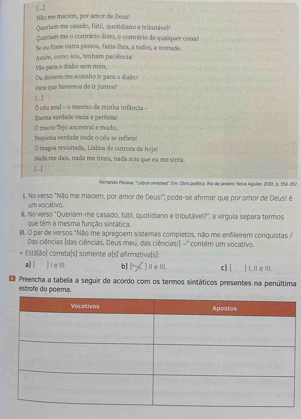 [...]
Não me macem, por amor de Deus!
Queriam-me casado, fútil, quotidiano e tributável?
Queriam-me o contrário disto, o contrário de qualquer coisa?
Se eu fosse outra pessoa, fazia-lhes, a todos, a vontade.
Assim, como sou, tenham paciência!
Vão para o diabo sem mim,
Ou deixem-me sozinho ir para o diabo!
Para que havemos de ir juntos?
[...]
Ó céu azul - o mesmo da minha infância -
Eterna verdade vazia e perfeita!
Ó macio Tejo ancestral e mudo,
Pequena verdade onde o céu se reflete!
Ó magoa revisitada, Lisboa de outrora de hoje!
Nada me dais, nada me tirais, nada sois que eu me sinta.
[...]
Fernando Pessoa. 'Lisbon revisited'. Em: Obrø poética. Rio de Janeiro: Nova Aguilar, 2001. p. 356-357.
I. No verso “Não me macem, por amor de Deus!”, pode-se afirmar que por amor de Deus! é
um vocativo.
II. No verso “Queriam-me casado, fútil, quotidiano e tributável?”, a vírgula separa termos
que têm a mesma função sintática.
III. O par de versos “Não me apregoem sistemas completos, não me enfileirem conquistas /
Das ciências (das ciências, Deus meu, das ciências!) -" contém um vocativo.
Está(ão) correta(s) somente a(s) afirmativa(s):
a] [ )IeIII. b] )ⅡeⅢII. c] [ )I, I eIII.
d Preencha a tabela a seguir de acordo com os termos sintáticos presentes na penúltima
estrofe do poema.