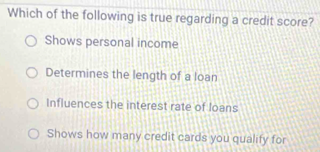 Which of the following is true regarding a credit score?
Shows personal income
Determines the length of a loan
Influences the interest rate of loans
Shows how many credit cards you qualify for