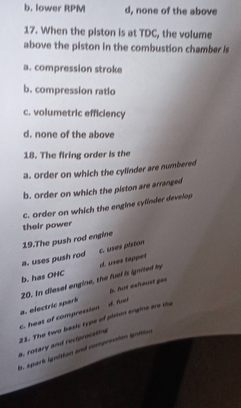 b. lower RPM d, none of the above
17. When the piston is at TDC, the volume
above the piston in the combustion chamber is
a. compression stroke
b. compression ratio
c. volumetric efficiency
d. none of the above
18. The firing order is the
a. order on which the cylinder are numbered
b. order on which the piston are arranged
c. order on which the engine cylinder develop
their power
19.The push rod engine
a. uses push rod c. uses piston
d. uses tappet
b. has OHC
20. In diesel engine, the fuel is ignited by
b. hot exhaust gas
a. electric spark
c. heat of compression d. fuel
21. The two basic type of piston angine are the
a, rotary and reciprocating
a, spark ignition and compression ignition