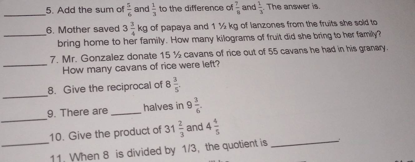 Add the sum of  5/6  and  1/3  to the difference of  7/8  and  1/3 . The answer is. 
_6. Mother saved 3 3/4 kg of papaya and 1 ½ kg of lanzones from the fruits she sold to 
bring home to her family. How many kilograms of fruit did she bring to her family? 
7. Mr. Gonzalez donate 15 ½ cavans of rice out of 55 cavans he had in his granary. 
_How many cavans of rice were left? 
_ 
8. Give the reciprocal of 8  3/5 . 
_ 
9. There are _halves in 9 3/6 . 
10. Give the product of 31 2/3  and 4 4/5 
_11. When 8 is divided by 1/3, the quotient is_