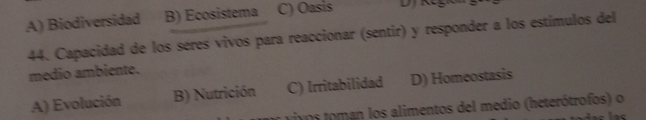 A) Biodiversidad B) Ecosistema C) Oasis
44. Capacidad de los séres vivos para reaccionar (sentir) y responder a los estímulos del
médio ambiente.
A) Evolución B) Nutrición C) Irritabilidad D) Homeostasis
ivos toman los alimentos del medio (heterótrofos) o