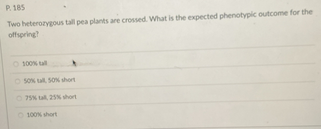 185
Two heterozygous tall pea plants are crossed. What is the expected phenotypic outcome for the
offspring?
100% tall
50% tall, 50% short
75% tall, 25% short
100% short