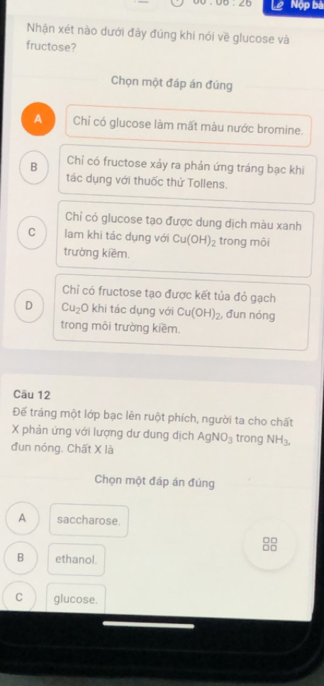 5.∠ 0 Nộp bà
Nhận xét nào dưới đây đúng khi nói về glucose và
fructose?
Chọn một đáp án đúng
A Chỉ có glucose làm mất màu nước bromine.
B Chỉ có fructose xảy ra phản ứng tráng bạc khi
tác dụng với thuốc thử Tollens.
Chỉ có glucose tạo được dung dịch màu xanh
C lam khi tác dụng với Cu(OH)_2 trong môi
trường kiềm.
Chỉ có fructose tạo được kết tủa đỏ gạch
D Cu_2 O khi tác dụng với Cu(OH)_2 , đun nóng
trong môi trường kiềm.
Câu 12
Đếể tráng một lớp bạc lên ruột phích, người ta cho chất
X phản ứng với lượng dư dung dịch AgNO_3 trong NH_3, 
đun nóng. Chất X là
Chọn một đáp án đúng
A saccharose.
□□
□□
B ethanol.
C glucose.