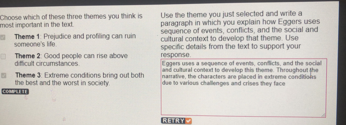 Choose which of these three themes you think is Use the theme you just selected and write a 
most important in the text. paragraph in which you explain how Eggers uses 
Theme 1: Prejudice and profiling can ruin sequence of events, conflicts, and the social and 
cultural context to develop that theme. Use 
someone's life. 
specific details from the text to support your 
Theme 2: Good people can rise above response. 
difficult circumstances. Eggers uses a sequence of events, conflicts, and the social 
and cultural context to develop this theme. Throughout the 
Theme 3: Extreme conditions bring out both narrative, the characters are placed in extreme conditions 
the best and the worst in society. due to various challenges and crises they face 
COMPLETE 
RETRY