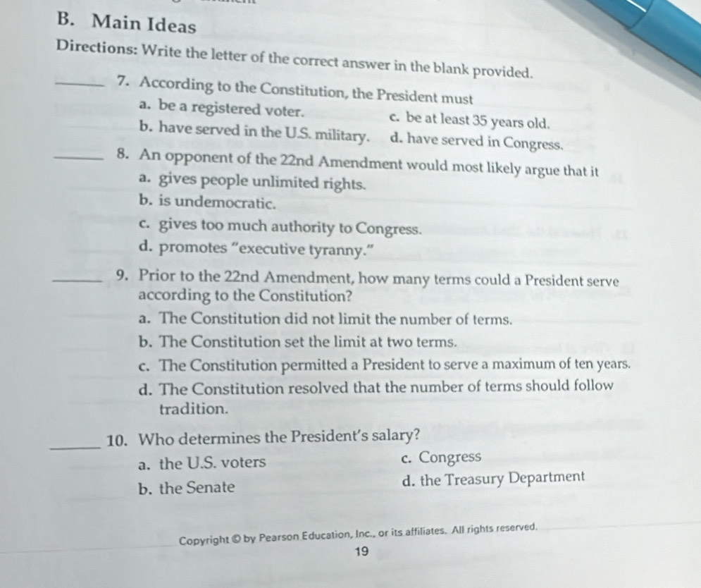 Main Ideas
Directions: Write the letter of the correct answer in the blank provided.
_7. According to the Constitution, the President must
a. be a registered voter. c. be at least 35 years old.
b. have served in the U.S. military. d. have served in Congress.
_8. An opponent of the 22nd Amendment would most likely argue that it
a. gives people unlimited rights.
b. is undemocratic.
c. gives too much authority to Congress.
d. promotes “executive tyranny.”
_9. Prior to the 22nd Amendment, how many terms could a President serve
according to the Constitution?
a. The Constitution did not limit the number of terms.
b. The Constitution set the limit at two terms.
c. The Constitution permitted a President to serve a maximum of ten years.
d. The Constitution resolved that the number of terms should follow
tradition.
_10. Who determines the President’s salary?
a. the U.S. voters c. Congress
b. the Senate d. the Treasury Department
Copyright © by Pearson Education, Inc., or its affiliates. All rights reserved.
19