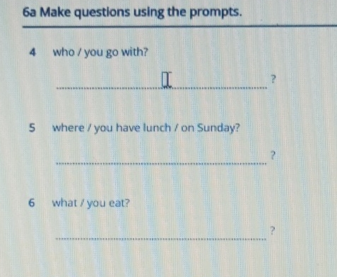 6a Make questions using the prompts. 
4 who / you go with? 
_ 
? 
5 where / you have lunch / on Sunday? 
_ 
? 
6 what / you eat? 
_ 
?