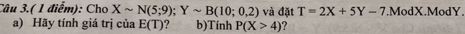 Câu 3.( 1 điểm): Cho Xsim N(5;9); Ysim B(10;0,2) và đặt T=2X+5Y-7.ModX.ModY. 
a) Hãy tính giá trị của E(T) ? b)Tính P(X>4) ？