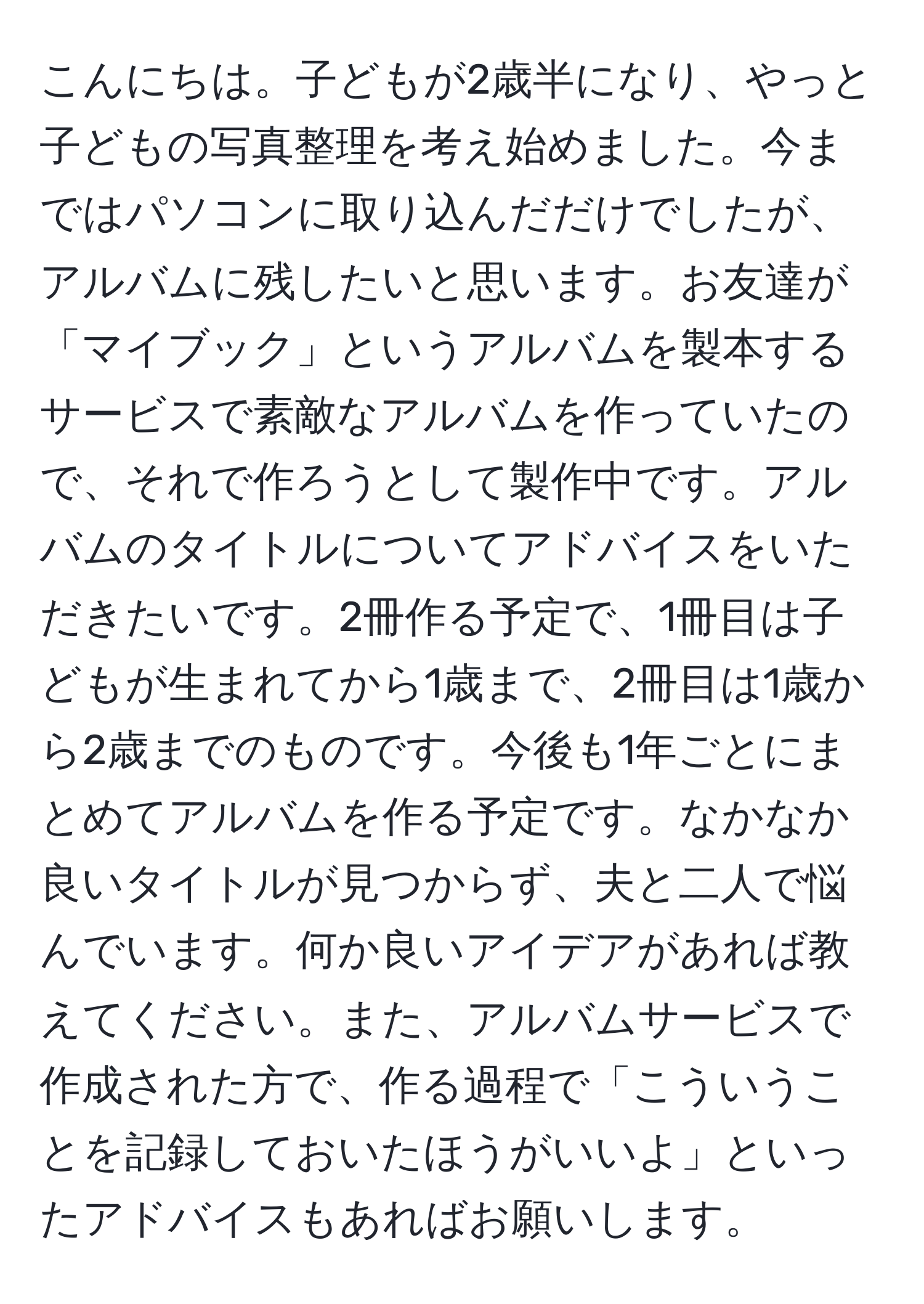 こんにちは。子どもが2歳半になり、やっと子どもの写真整理を考え始めました。今まではパソコンに取り込んだだけでしたが、アルバムに残したいと思います。お友達が「マイブック」というアルバムを製本するサービスで素敵なアルバムを作っていたので、それで作ろうとして製作中です。アルバムのタイトルについてアドバイスをいただきたいです。2冊作る予定で、1冊目は子どもが生まれてから1歳まで、2冊目は1歳から2歳までのものです。今後も1年ごとにまとめてアルバムを作る予定です。なかなか良いタイトルが見つからず、夫と二人で悩んでいます。何か良いアイデアがあれば教えてください。また、アルバムサービスで作成された方で、作る過程で「こういうことを記録しておいたほうがいいよ」といったアドバイスもあればお願いします。