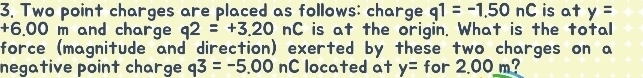 Two point charges are placed as follows: charge q1=-1.50nC is at y=
+6.00m and charge q2=+3.20nC is at the origin. What is the total 
force (magnitude and direction) exerted by these two charges on a 
negative point charge q3=-5.00nC located at y= for 2.00 m?