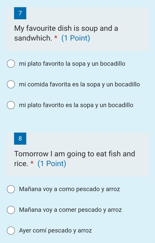 My favourite dish is soup and a
sandwhich. * (1 Point)
mi plato favorito la sopa y un bocadillo
mi comida favorita es la sopa y un bocadillo
mi plato favorito es la sopa y un bocadillo
8
Tomorrow I am going to eat fish and
rice. * (1 Point)
Mañana voy a como pescado y arroz
Mañana voy a comer pescado y arroz
Ayer comí pescado y arroz