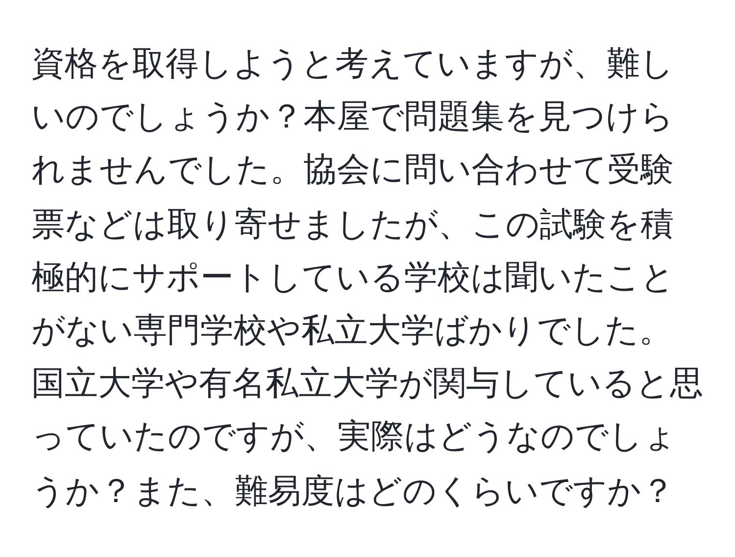 資格を取得しようと考えていますが、難しいのでしょうか？本屋で問題集を見つけられませんでした。協会に問い合わせて受験票などは取り寄せましたが、この試験を積極的にサポートしている学校は聞いたことがない専門学校や私立大学ばかりでした。国立大学や有名私立大学が関与していると思っていたのですが、実際はどうなのでしょうか？また、難易度はどのくらいですか？