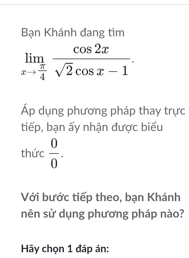 Bạn Khánh đang tìm
limlimits _xto  π /4  cos 2x/sqrt(2)cos x-1 . 
Áp dụng phương pháp thay trực 
tiếp, bạn ấy nhận được biểu 
thức  0/0 . 
Với bước tiếp theo, bạn Khánh 
nên sử dụng phương pháp nào? 
Hãy chọn 1 đáp án: