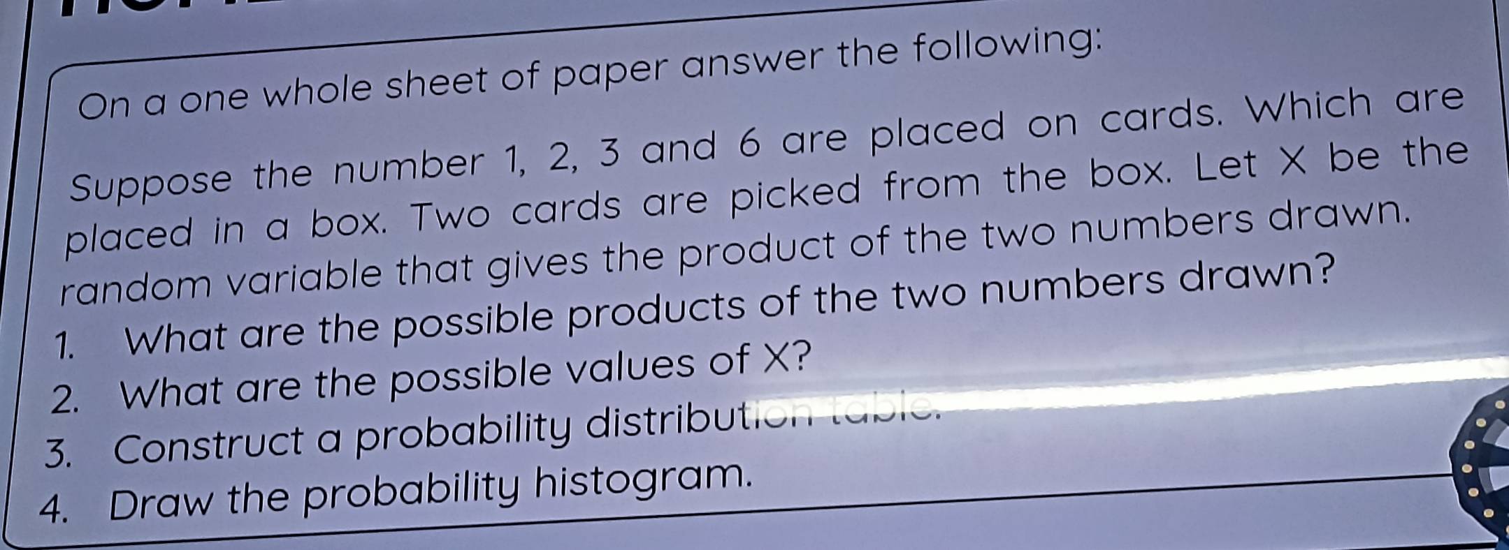 On a one whole sheet of paper answer the following: 
Suppose the number 1, 2, 3 and 6 are placed on cards. Which are 
placed in a box. Two cards are picked from the box. Let X be the 
random variable that gives the product of the two numbers drawn. 
1. What are the possible products of the two numbers drawn? 
2. What are the possible values of X? 
3. Construct a probability distribut 
4. Draw the probability histogram.