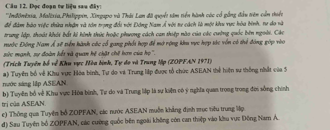 Đọc đoạn tư liệu sau đây: 
*Inđônêxia, Malixia,Philippin, Xingapo và Thái Lan đã quyết tâm tiến hành các cổ gắng đầu tiên cần thiết 
để đảm bảo việc thừa nhận và tôn trọng đối với Đông Nam Á với tự cách là một khu vực hòa bình, tư do và 
trung lập, thoát khỏi bắt kì hình thức hoặc phương cách can thiệp nào của các cường quốc bên ngoài. Các 
ước Đông Nam Á sẽ tiến hành các cố gang phối hợp để mở rộng khu vực hợp tác vốn có thể đóng góp vào 
sức mạnh, sự đoàn kết và quan hệ chặt chẽ hơn của họ ''. 
(Trích Tuyên bố về Khu vực Hòa bình, Tự do và Trung lập (ZOPFAN 1971) 
a) Tuyên bố về Khu vực Hòa bình, Tự do và Trung lập được tổ chức ASEAN thể hiện sự thống nhất của 5
nước sáng lập ASEAN. 
b) Tuyên bố về Khu vực Hòa bình, Tự do và Trung lập là sự kiện có ý nghĩa quan trọng trong đời sống chính 
trị của ASEAN. 
c) Thông qua Tuyên bố ZOPFAN, các nước ASEAN muốn khẳng định mục tiêu trung lập. 
d) Sau Tuyên bố ZOPFAN, các cường quốc bên ngoài không còn can thiệp vào khu vực Đông Nam Á.