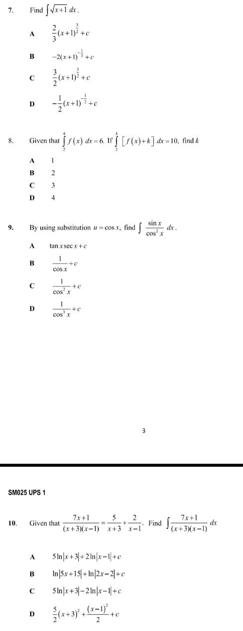 Find ∈t sqrt(x+1)dx.
A  2/3 (x+1)^ 3/2 +c
B -2(x+1)^- 1/2 +c
C  3/2 (x+1)^ 3/2 +c
D - 1/2 (x+1)^- 1/2 +c
8. Given that ∈tlimits _2^(4f(x)dx=6. If ∈tlimits _2^4[f(x)+k]dx=10 , find k
A 1
B 2
C 3
D 4
9. By using substitution u=cos x find ∈t frac sin x)cos^2xdx.
A tan xsec x+c
B  1/cos x +c
C  1/cos^2x +c
D  1/cos^3x +c
SM025 UPS 1
10. Given that  (7x+1)/(x+3)(x-1) = 5/x+3 + 2/x-1 . Find ∈t  (7x+1)/(x+3)(x-1) dx
A 5ln |x+3|+2ln |x-1|+c
B ln |5x+15|+ln |2x-2|+c
C 5ln |x+3|-2ln |x-1|+c
D  5/2 (x+3)^2+frac (x-1)^22+c