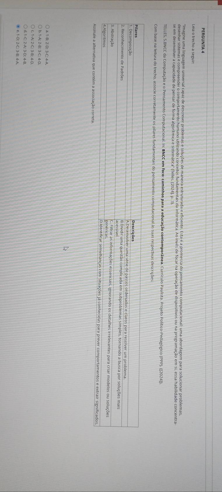 PERGUNTA 4
Leia o trecho a seguir:
Imagine uma linguagem universal capaz de descrever problemas e soluções de maneira estruturada e eficiente. Esta é a promessa do pensamento computacional: uma abordagem para solucionar problemas,
desenhar sistemas e compreender o comportamento humano utilizando conceitos fundamentais da informática. Ao invés de focar na operação de dispositivos ou na programação em si, essa habilidade concentra
se em desenvolver a capacidade de pensar de forma algorítmica e sistemática'' (Telles, [2024], p. 3)
TELLES, S.BNCC da Computação e o Pensamento Computacional. In: BNCC em foco: caminhos para a educação contemporânea. Currículo Paulista. Projeto Político-Pedagógico (PPP). ([2024]).
Com base na leitura do trecho, associe corretamente os pilares fundamentais do pensamento computacional às suas respectivas descrições:
a.
a. 1-B; 2-D; 3-C; 4-A.
b. 1 -A: 2 -B: 3 -C: 4-D.
c. 1-A; 2-C; 3-B; 4-D.
d. 1 -C: 2-A; 3-D; 4-B.
e. 1-D; 2-C; 3-B; 4-A