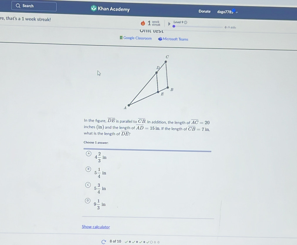 Search Khan Academy dago778
Donate
re, that's a 1 week streak!
1 Level 9 ①
0 /9 skills
Onit lest
Google Classroom Microsoft Teams
In the figure, overline DE is parallel to overline CB. In addition, the length of overline AC=20
inches (in) and the length of overline AD=15in. If the length of overline CB=7in. 
what is the length of overline DE
Choose 1 answer:
A 4 2/3 in
B 5 1/4 in
C 5 3/4 in
9 1/3 in
Show calculator
8 of 10