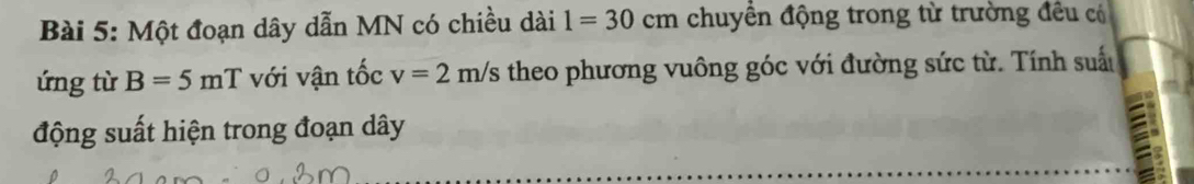 Một đoạn dây dẫn MN có chiều dài 1=30cm chuyền động trong từ trường đều có 
ứng từ B=5mT với vận tốc v=2m/s theo phương vuông góc với đường sức từ. Tính suất 
động suất hiện trong đoạn dây
a