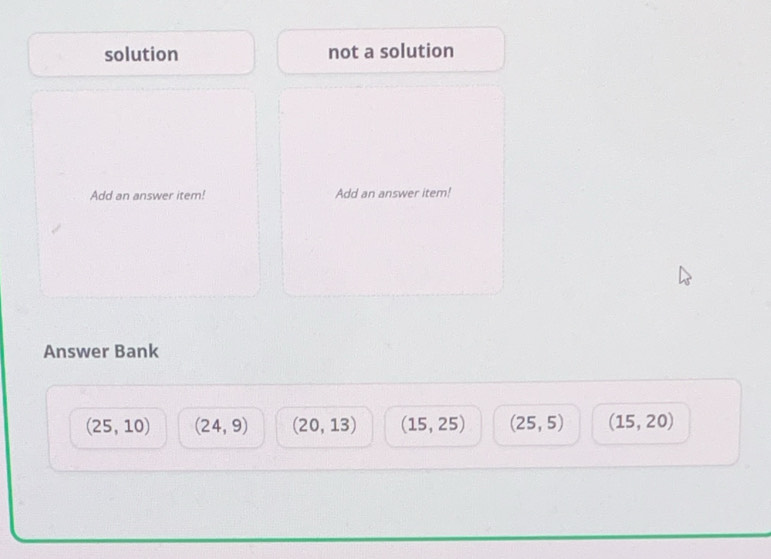 solution not a solution
Add an answer item! Add an answer item!
Answer Bank
(25,10) (24,9) (20,13) (15,25) (25,5) (15,20)