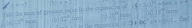 x=-5 (b) x=5
ind the term of greatest value in the expansion of (4+3x)^25 when x=4
(a) 5^(th) term (b) 12^(th) term (c) 20^(th) term (d) 18'' term
2 x^3 in the expansion of (3+kx^2 are equal , find