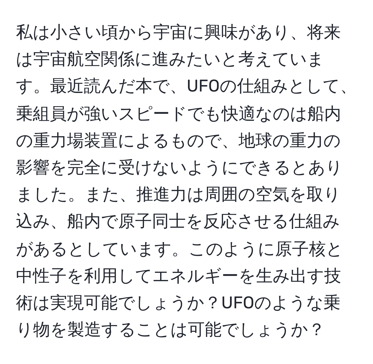 私は小さい頃から宇宙に興味があり、将来は宇宙航空関係に進みたいと考えています。最近読んだ本で、UFOの仕組みとして、乗組員が強いスピードでも快適なのは船内の重力場装置によるもので、地球の重力の影響を完全に受けないようにできるとありました。また、推進力は周囲の空気を取り込み、船内で原子同士を反応させる仕組みがあるとしています。このように原子核と中性子を利用してエネルギーを生み出す技術は実現可能でしょうか？UFOのような乗り物を製造することは可能でしょうか？