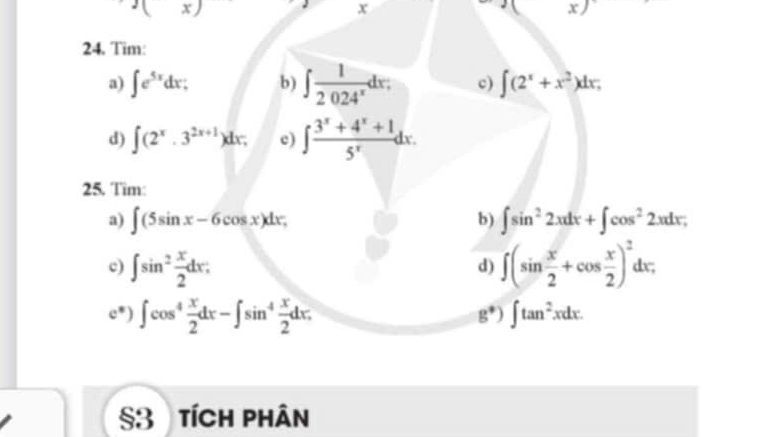 g(x)
x
(x) 
24. Tim: 
a) ∈t e^(5x)dx : b) ∈t  1/2024^x dx. c) ∈t (2^x+x^2)dx; 
d) ∈t (2^x· 3^(2x+1))dx. c) ∈t  (3^x+4^x+1)/5^x dx. 
25. Tim: 
a) ∈t (5sin x-6cos x)dx, b) ∈t sin^22xdx+∈t cos^22xdx; 
c) ∈t sin^2 x/2 dx : ∈t (sin  x/2 +cos  x/2 )^2dx; 
d) 
c*) ∈t cos^4 x/2 dx-∈t sin^4 x/2 dx. ∈t tan^2xdx.
g^*)
§3 tích phân