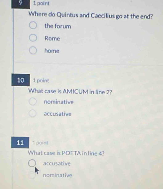 Where do Quintus and Caecilius go at the end?
the forum
Rome
home
10 1 point
What case is AMICUM in line 2?
nominative
accusative
11 1 point
What case is POETA in line 4?
accusative
nominative