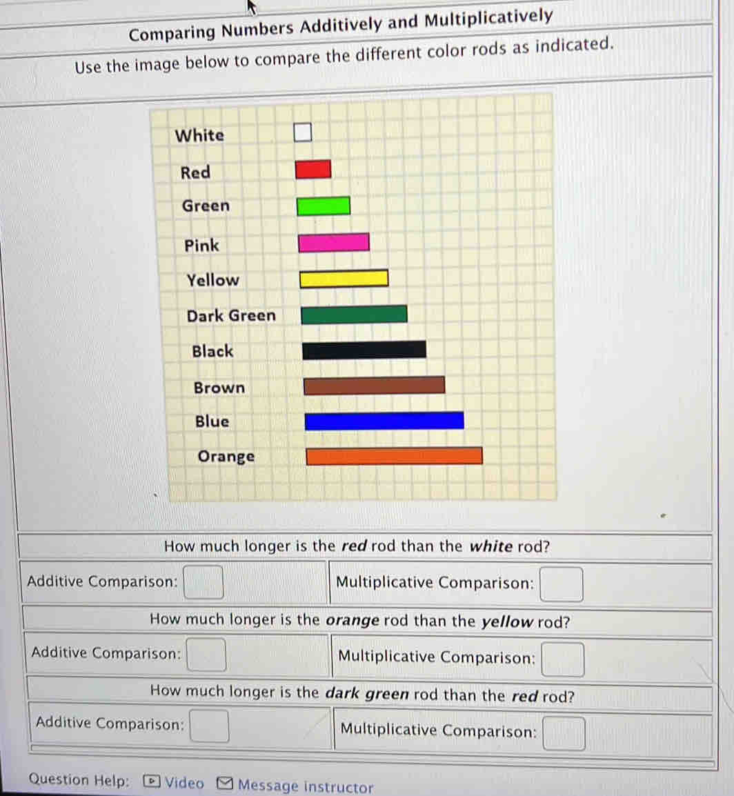 Comparing Numbers Additively and Multiplicatively
Use the image below to compare the different color rods as indicated.
How much longer is the red rod than the white rod?
Additive Comparison: □ Multiplicative Comparison: □
How much longer is the orange rod than the yellow rod?
Additive Comparison: □ Multiplicative Comparison: □
How much longer is the dark green rod than the red rod?
Additive Comparison: □ Multiplicative Comparison: □
Question Help: D Video  Message instructor