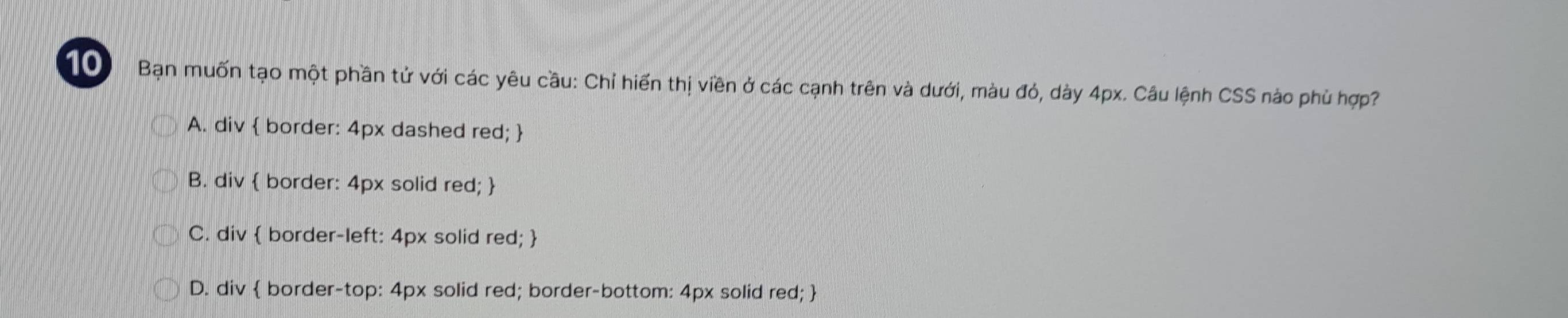 Bạn muốn tạo một phần tử với các yêu cầu: Chỉ hiến thị viền ở các cạnh trên và dưới, màu đỏ, dày 4px. Câu lệnh CSS nào phù hợp?
A. div  border: 4px dashed red; 
B. div  border: 4px solid red; 
C. div  border-left: 4px solid red; 
D. div  border-top: 4px solid red; border-bottom: 4px solid red; 