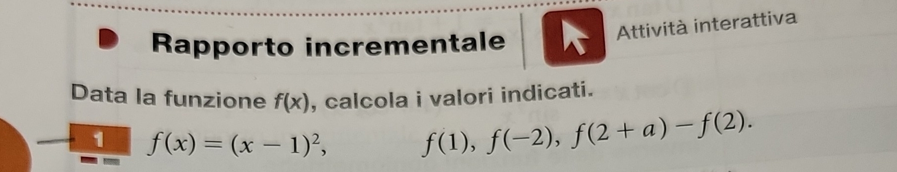 Attività interattiva 
Rapporto incrementale 
Data la funzione f(x) , calcola i valori indicati. 
1 f(x)=(x-1)^2,
f(1), f(-2), f(2+a)-f(2).