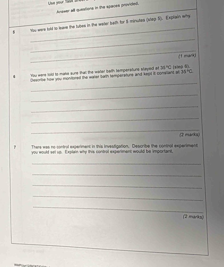 Use your Task Shee 
Answer all questions in the spaces provided. 
5 _You were told to leave the tubes in the water bath for 5 minutes (step 5). Explain why. 
_ 
_ 
(1 mark) 
6 You were told to make sure that the water bath temperature stayed at 35°C (step 6). 
_ 
Describe how you monitored the water bath temperature and kept it constant at 35°C. 
_ 
_ 
_ 
__ 
(2 marks) 
1 There was no control experiment in this investigation. Describe the control experiment 
you would set up. Explain why this control experiment would be important. 
_ 
_ 
_ 
_ 
_ 
(2 marks) 
WMP/Jun12/BO6