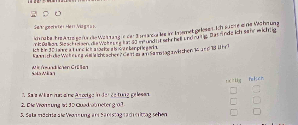 In der e-Man such 
Sehr geehrter Herr Magnus, 
ich habe Ihre Anzeige für die Wohnung in der Bismarckallee im Internet gelesen. Ich suche eine Wohnung 
mit Balkon. Sie schreiben, die Wohnung hat 60m^2 und ist sehr hell und ruhig. Das finde ich sehr wichtig. 
Ich bin 30 Jahre alt und ich arbeite als Krankenpflegerin. 
Kann ich die Wohnung vielleicht sehen? Geht es am Samstag zwischen 14 und 18 Uhr? 
Mit freundlichen Grüßen 
Sala Milan 
richtig falsch 
1. Sala Milan hat eine Anzeige in der Zeitung gelesen. 
2. Die Wohnung ist 30 Quadratmeter groß. 
3. Sala möchte die Wohnung am Samstagnachmittag sehen.